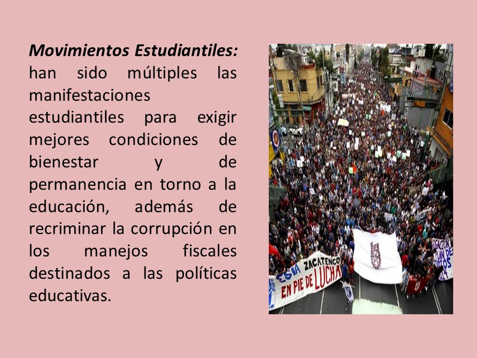 Movimientos Estudiantiles: han sido múltiples las manifestaciones estudiantiles para exigir mejores condiciones de bienestar y de permanencia en torno a la educación, además de recriminar la corrupción en los manejos fiscales destinados a las políticas educativas.