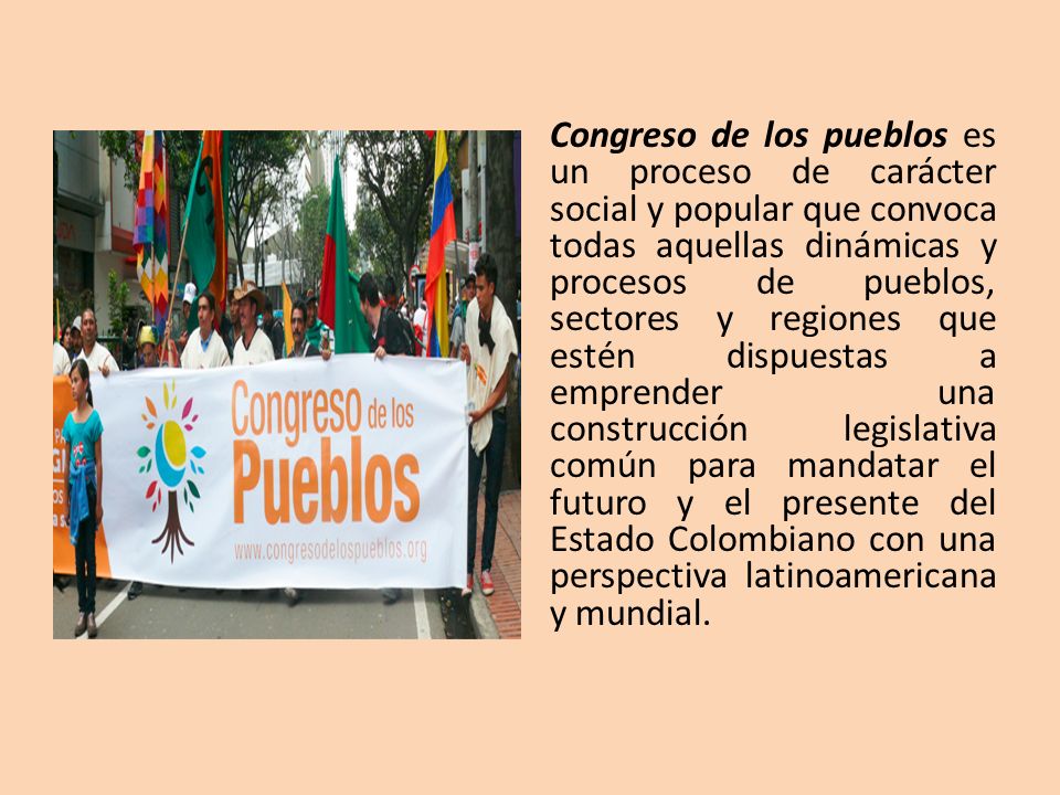 Congreso de los pueblos es un proceso de carácter social y popular que convoca todas aquellas dinámicas y procesos de pueblos, sectores y regiones que estén dispuestas a emprender una construcción legislativa común para mandatar el futuro y el presente del Estado Colombiano con una perspectiva latinoamericana y mundial.