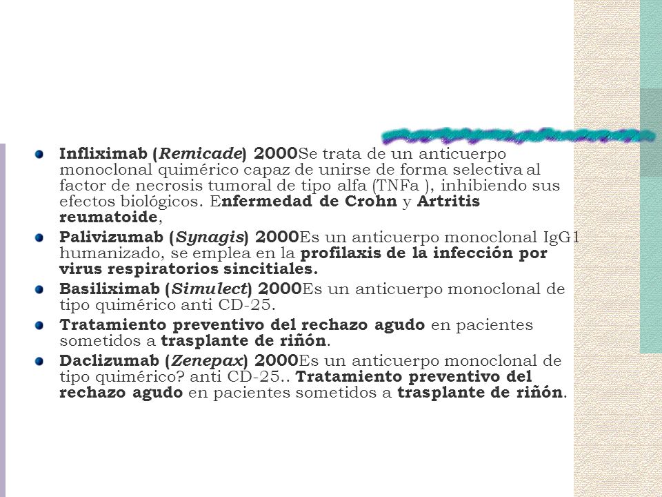 Infliximab (Remicade) 2000Se trata de un anticuerpo monoclonal quimérico capaz de unirse de forma selectiva al factor de necrosis tumoral de tipo alfa (TNFa ), inhibiendo sus efectos biológicos. Enfermedad de Crohn y Artritis reumatoide,