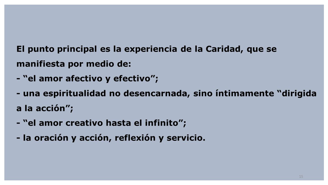 El punto principal es la experiencia de la Caridad, que se manifiesta por medio de: - el amor afectivo y efectivo ; - una espiritualidad no desencarnada, sino íntimamente dirigida a la acción ; - el amor creativo hasta el infinito ; - la oración y acción, reflexión y servicio.