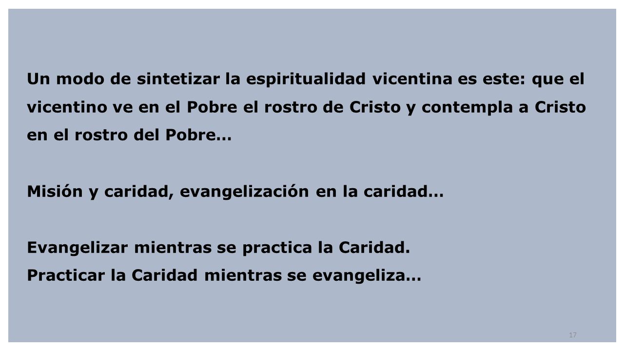 Un modo de sintetizar la espiritualidad vicentina es este: que el vicentino ve en el Pobre el rostro de Cristo y contempla a Cristo en el rostro del Pobre… Misión y caridad, evangelización en la caridad… Evangelizar mientras se practica la Caridad.
