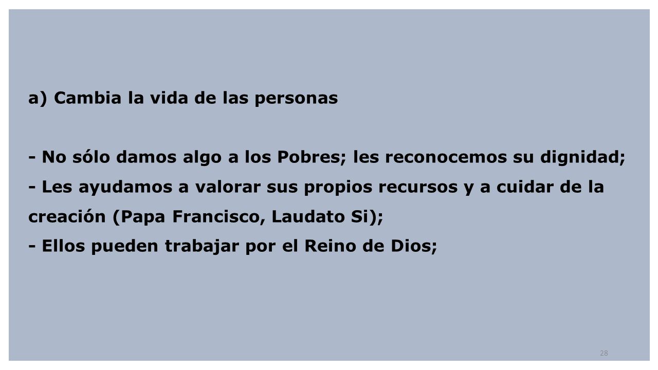 a) Cambia la vida de las personas - No sólo damos algo a los Pobres; les reconocemos su dignidad; - Les ayudamos a valorar sus propios recursos y a cuidar de la creación (Papa Francisco, Laudato Si); - Ellos pueden trabajar por el Reino de Dios;