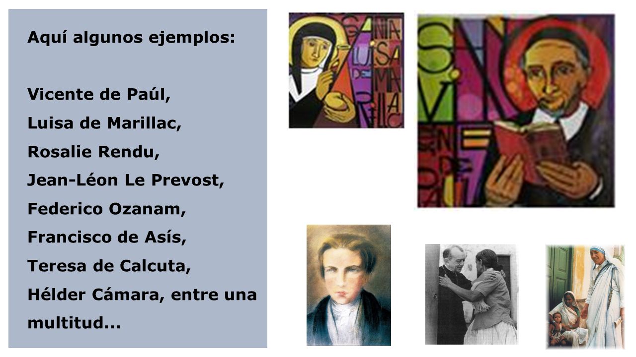 Aquí algunos ejemplos: Vicente de Paúl, Luisa de Marillac, Rosalie Rendu, Jean-Léon Le Prevost, Federico Ozanam, Francisco de Asís, Teresa de Calcuta, Hélder Cámara, entre una multitud...
