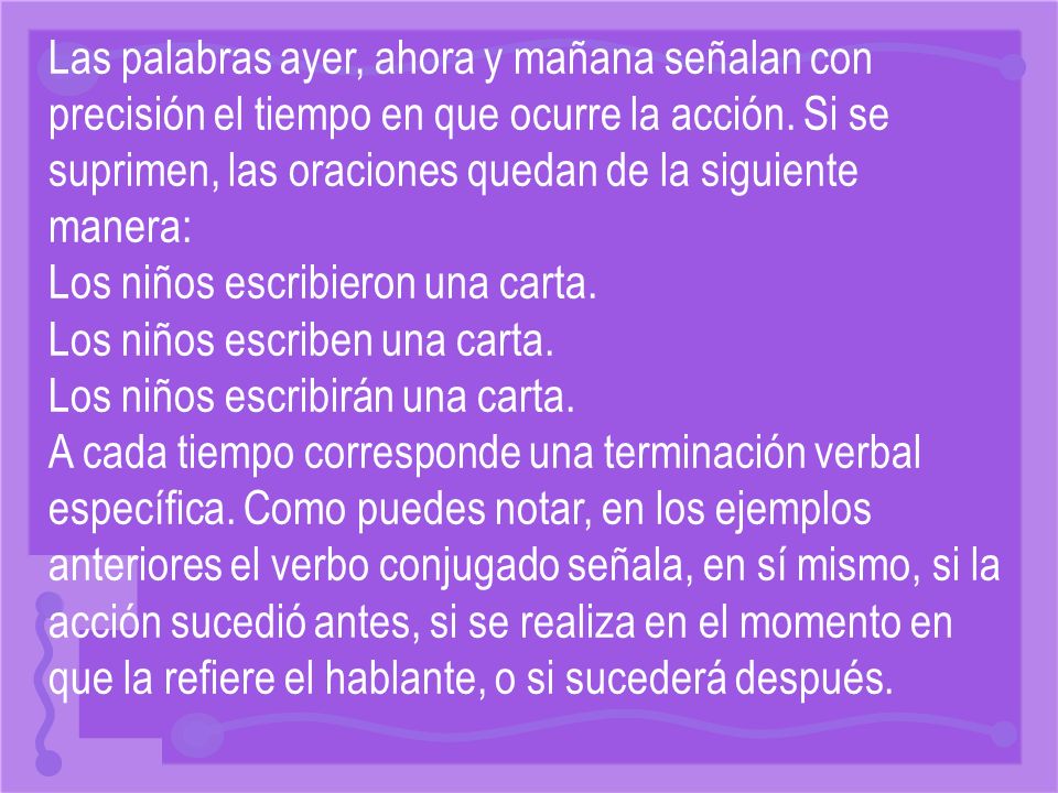 Las palabras ayer, ahora y mañana señalan con precisión el tiempo en que ocurre la acción. Si se suprimen, las oraciones quedan de la siguiente manera:
