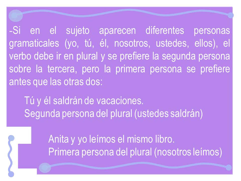 Si en el sujeto aparecen diferentes personas gramaticales (yo, tú, él, nosotros, ustedes, ellos), el verbo debe ir en plural y se prefiere la segunda persona sobre la tercera, pero la primera persona se prefiere antes que las otras dos: