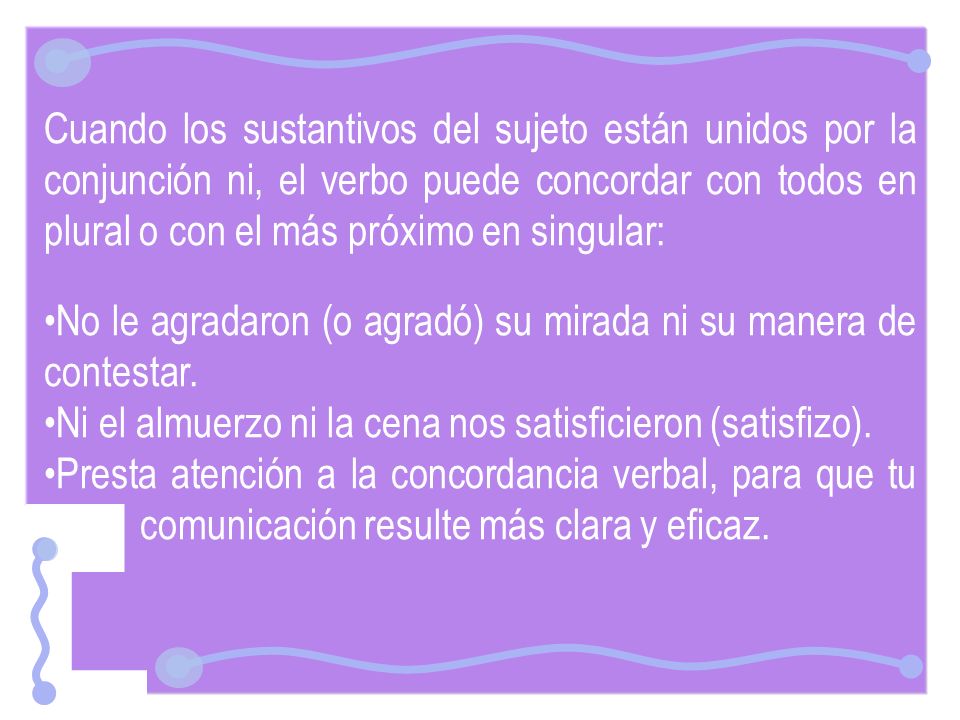 Cuando los sustantivos del sujeto están unidos por la conjunción ni, el verbo puede concordar con todos en plural o con el más próximo en singular: