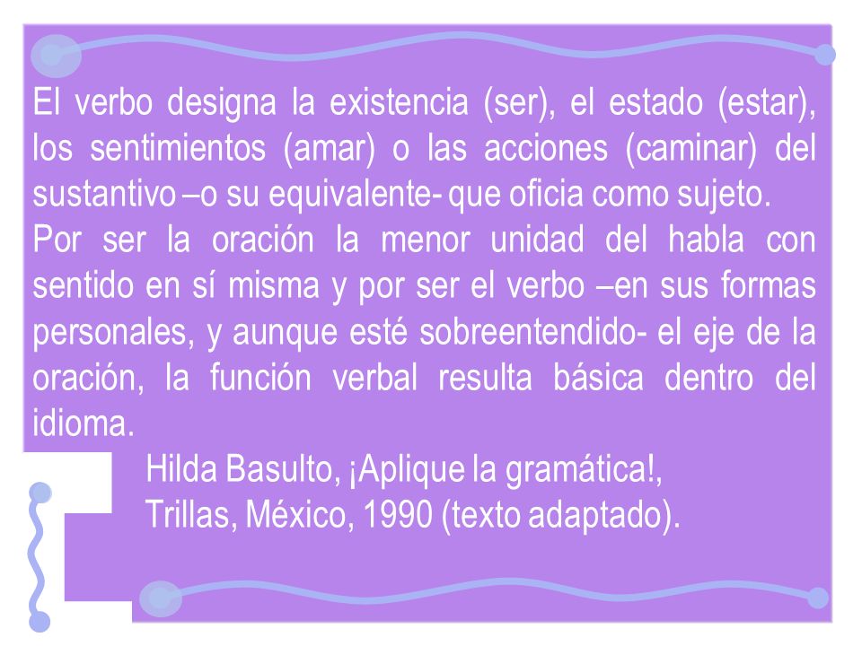 El verbo designa la existencia (ser), el estado (estar), los sentimientos (amar) o las acciones (caminar) del sustantivo –o su equivalente- que oficia como sujeto.