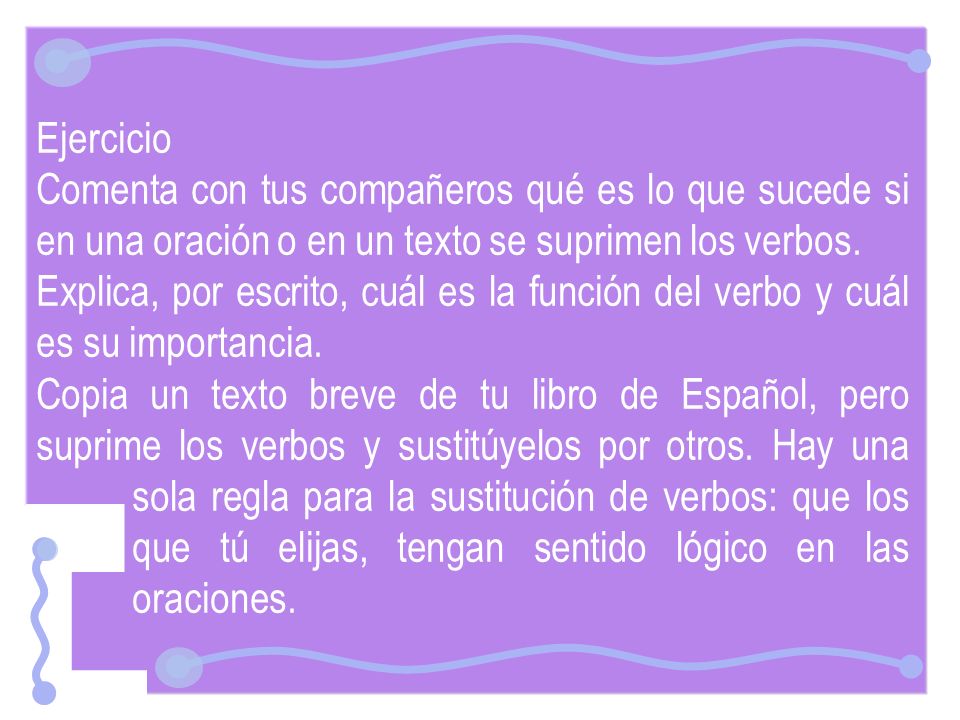 Ejercicio Comenta con tus compañeros qué es lo que sucede si en una oración o en un texto se suprimen los verbos.