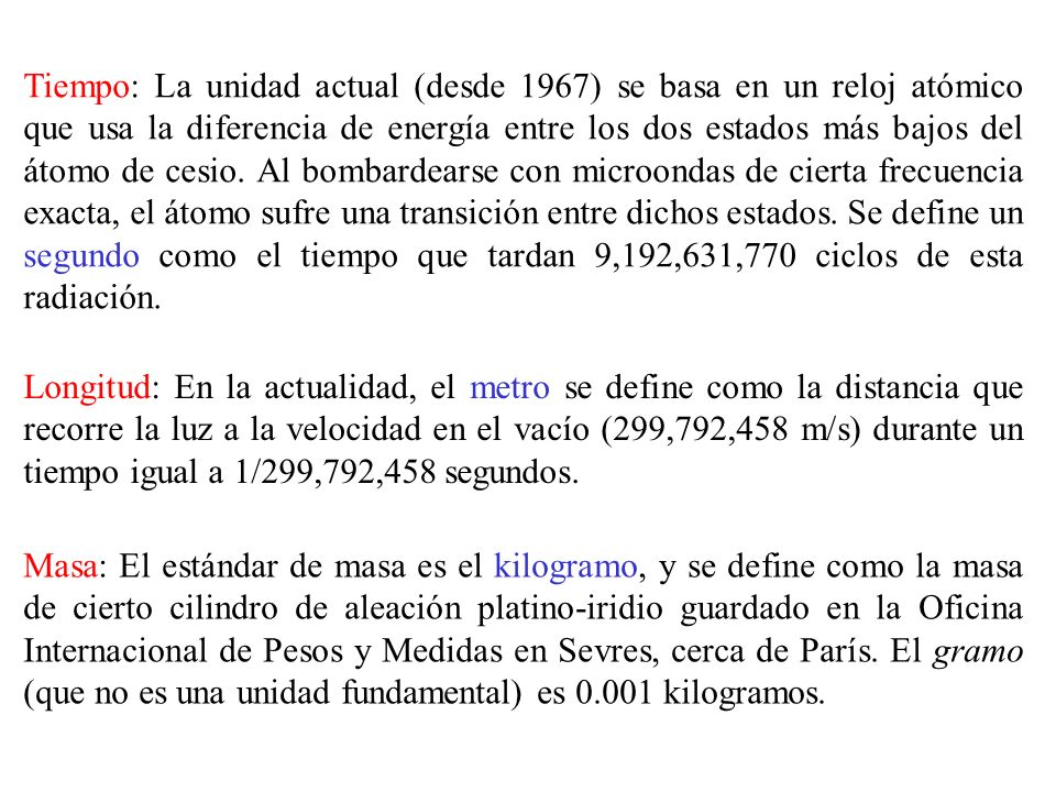 Tiempo: La unidad actual (desde 1967) se basa en un reloj atómico que usa la diferencia de energía entre los dos estados más bajos del átomo de cesio. Al bombardearse con microondas de cierta frecuencia exacta, el átomo sufre una transición entre dichos estados. Se define un segundo como el tiempo que tardan 9,192,631,770 ciclos de esta radiación.