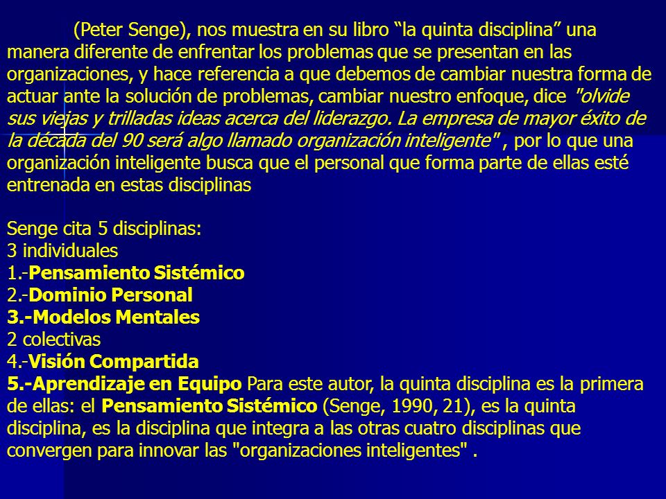 (Peter Senge), nos muestra en su libro la quinta disciplina una manera diferente de enfrentar los problemas que se presentan en las organizaciones, y hace referencia a que debemos de cambiar nuestra forma de actuar ante la solución de problemas, cambiar nuestro enfoque, dice olvide sus viejas y trilladas ideas acerca del liderazgo. La empresa de mayor éxito de la década del 90 será algo llamado organización inteligente , por lo que una organización inteligente busca que el personal que forma parte de ellas esté entrenada en estas disciplinas