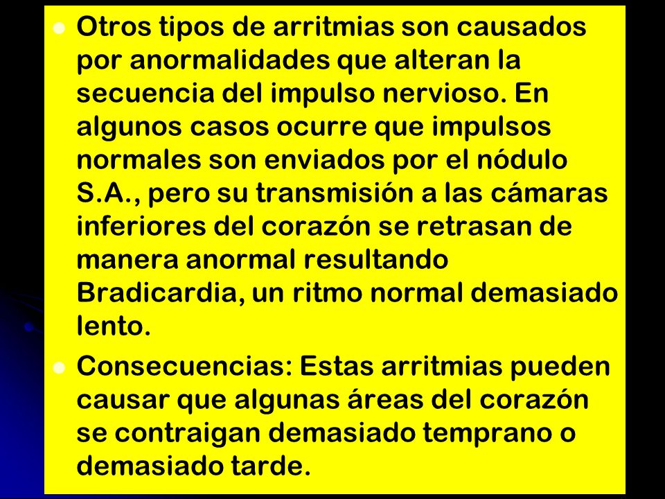 Otros tipos de arritmias son causados por anormalidades que alteran la secuencia del impulso nervioso. En algunos casos ocurre que impulsos normales son enviados por el nódulo S.A., pero su transmisión a las cámaras inferiores del corazón se retrasan de manera anormal resultando Bradicardia, un ritmo normal demasiado lento.