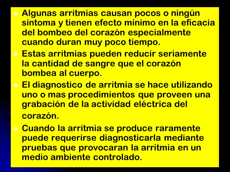 Algunas arritmias causan pocos o ningún síntoma y tienen efecto mínimo en la eficacia del bombeo del corazón especialmente cuando duran muy poco tiempo.