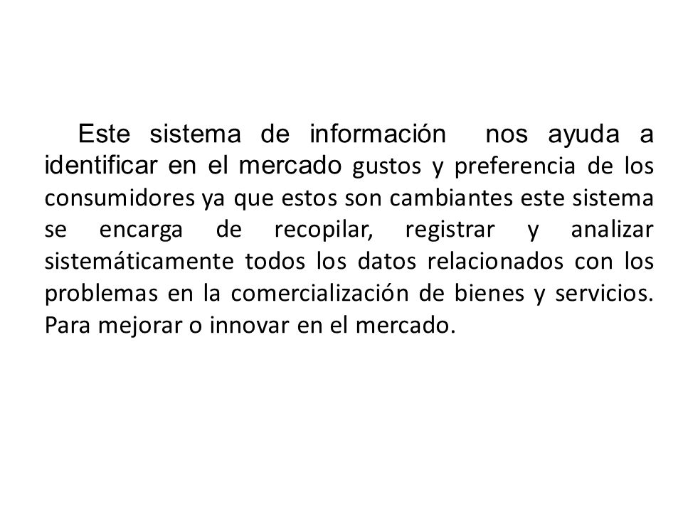 Este sistema de información nos ayuda a identificar en el mercado gustos y preferencia de los consumidores ya que estos son cambiantes este sistema se encarga de recopilar, registrar y analizar sistemáticamente todos los datos relacionados con los problemas en la comercialización de bienes y servicios.