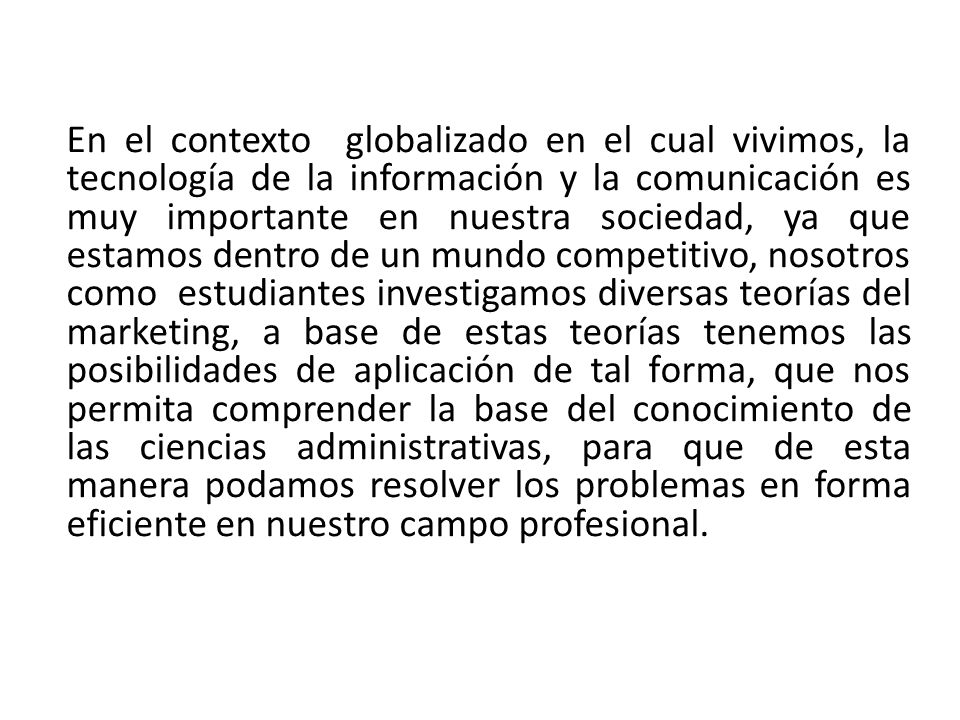 En el contexto globalizado en el cual vivimos, la tecnología de la información y la comunicación es muy importante en nuestra sociedad, ya que estamos dentro de un mundo competitivo, nosotros como estudiantes investigamos diversas teorías del marketing, a base de estas teorías tenemos las posibilidades de aplicación de tal forma, que nos permita comprender la base del conocimiento de las ciencias administrativas, para que de esta manera podamos resolver los problemas en forma eficiente en nuestro campo profesional.