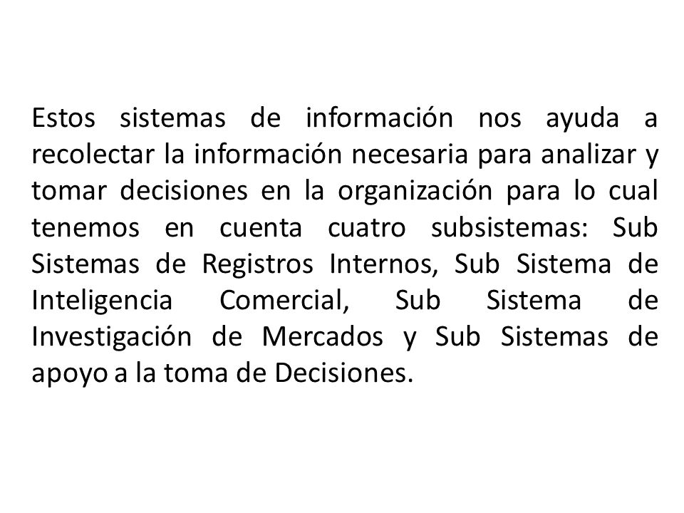 Estos sistemas de información nos ayuda a recolectar la información necesaria para analizar y tomar decisiones en la organización para lo cual tenemos en cuenta cuatro subsistemas: Sub Sistemas de Registros Internos, Sub Sistema de Inteligencia Comercial, Sub Sistema de Investigación de Mercados y Sub Sistemas de apoyo a la toma de Decisiones.