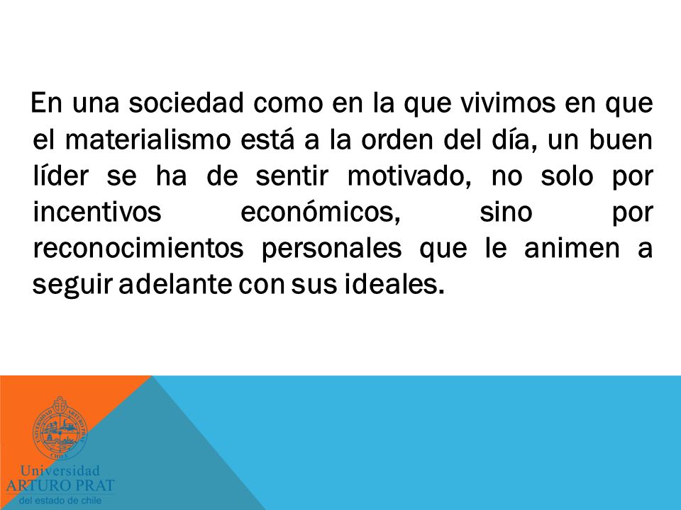 En una sociedad como en la que vivimos en que el materialismo está a la orden del día, un buen líder se ha de sentir motivado, no solo por incentivos económicos, sino por reconocimientos personales que le animen a seguir adelante con sus ideales.