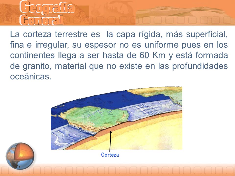 La corteza terrestre es la capa rígida, más superficial, fina e irregular, su espesor no es uniforme pues en los continentes llega a ser hasta de 60 Km y está formada de granito, material que no existe en las profundidades oceánicas.