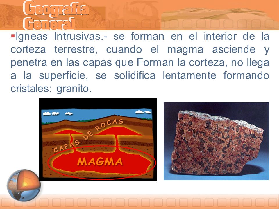 Igneas Intrusivas.- se forman en el interior de la corteza terrestre, cuando el magma asciende y penetra en las capas que Forman la corteza, no llega a la superficie, se solidifica lentamente formando cristales: granito.