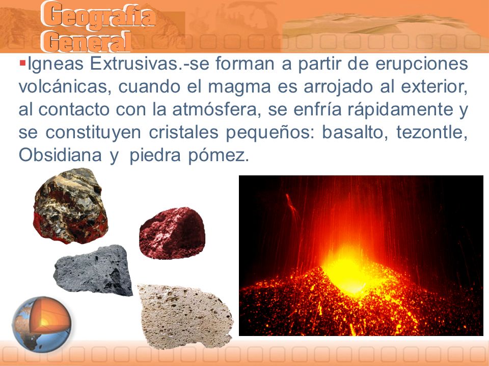 Igneas Extrusivas.-se forman a partir de erupciones volcánicas, cuando el magma es arrojado al exterior, al contacto con la atmósfera, se enfría rápidamente y se constituyen cristales pequeños: basalto, tezontle, Obsidiana y piedra pómez.