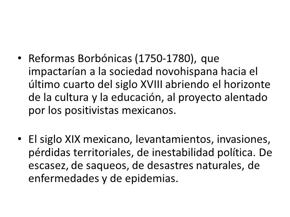 Reformas Borbónicas ( ), que impactarían a la sociedad novohispana hacia el último cuarto del siglo XVIII abriendo el horizonte de la cultura y la educación, al proyecto alentado por los positivistas mexicanos.
