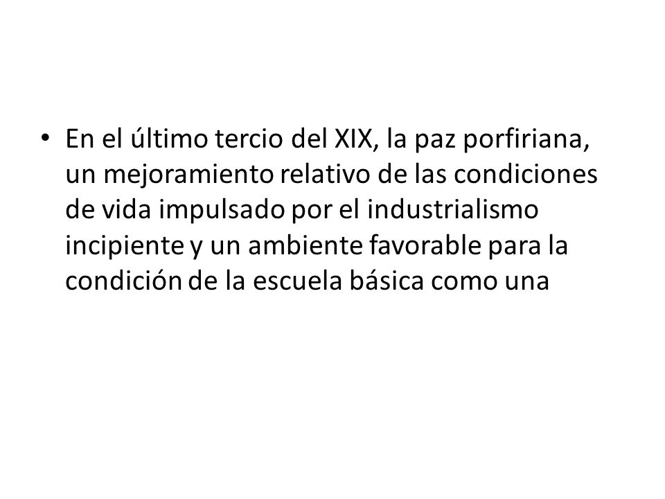 En el último tercio del XIX, la paz porfiriana, un mejoramiento relativo de las condiciones de vida impulsado por el industrialismo incipiente y un ambiente favorable para la condición de la escuela básica como una