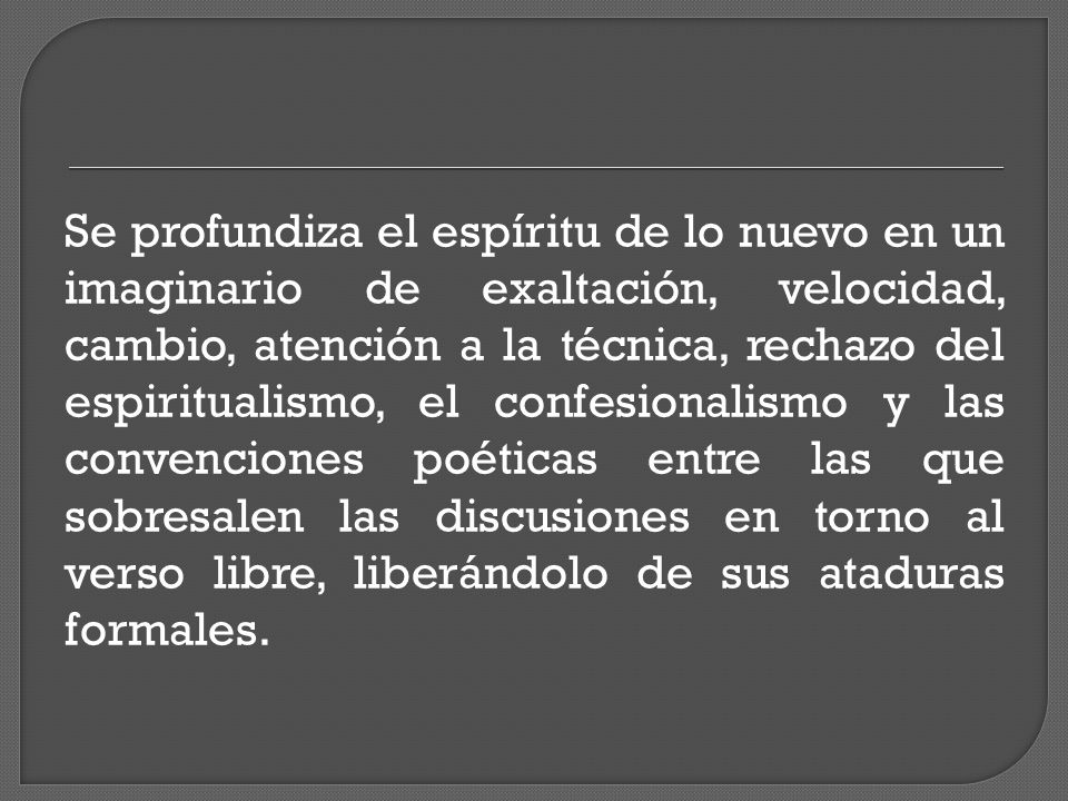 Se profundiza el espíritu de lo nuevo en un imaginario de exaltación, velocidad, cambio, atención a la técnica, rechazo del espiritualismo, el confesionalismo y las convenciones poéticas entre las que sobresalen las discusiones en torno al verso libre, liberándolo de sus ataduras formales.