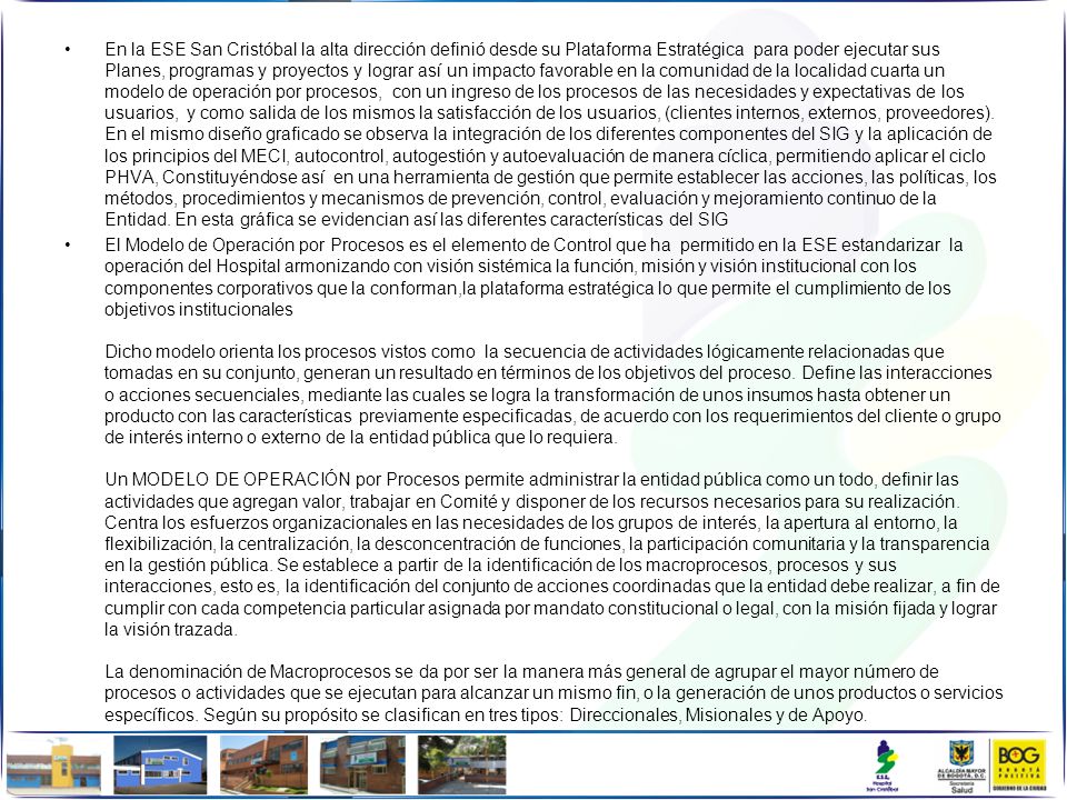 En la ESE San Cristóbal la alta dirección definió desde su Plataforma Estratégica para poder ejecutar sus Planes, programas y proyectos y lograr así un impacto favorable en la comunidad de la localidad cuarta un modelo de operación por procesos, con un ingreso de los procesos de las necesidades y expectativas de los usuarios, y como salida de los mismos la satisfacción de los usuarios, (clientes internos, externos, proveedores). En el mismo diseño graficado se observa la integración de los diferentes componentes del SIG y la aplicación de los principios del MECI, autocontrol, autogestión y autoevaluación de manera cíclica, permitiendo aplicar el ciclo PHVA, Constituyéndose así en una herramienta de gestión que permite establecer las acciones, las políticas, los métodos, procedimientos y mecanismos de prevención, control, evaluación y mejoramiento continuo de la Entidad. En esta gráfica se evidencian así las diferentes características del SIG