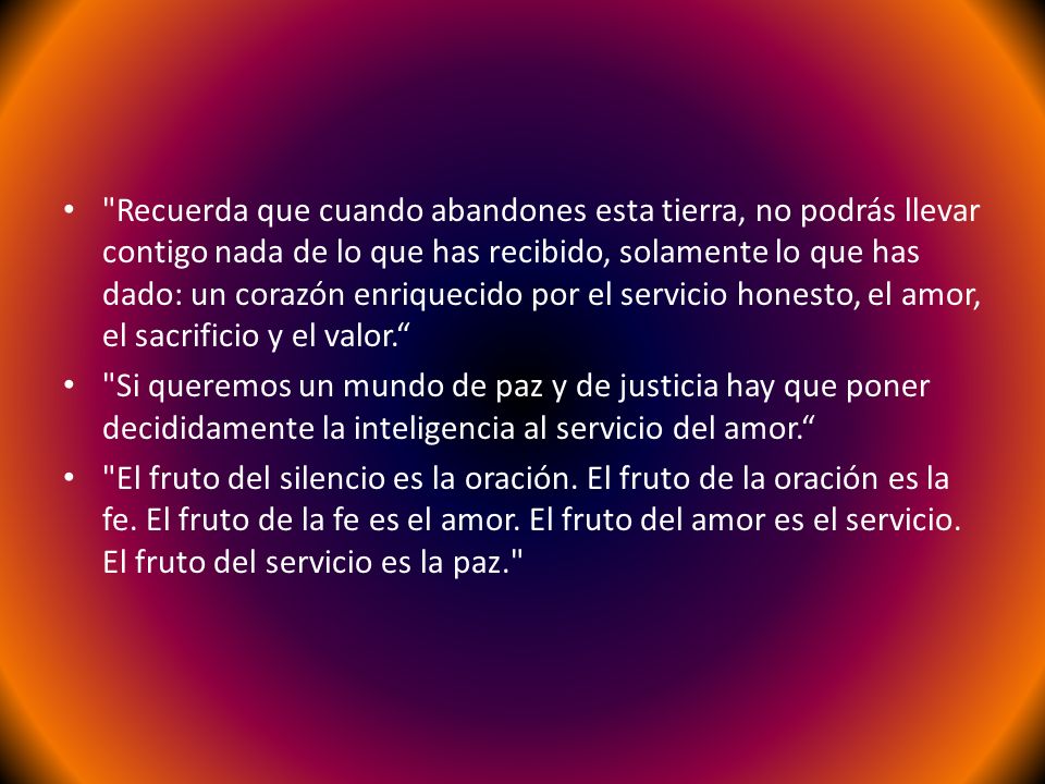 Recuerda que cuando abandones esta tierra, no podrás llevar contigo nada de lo que has recibido, solamente lo que has dado: un corazón enriquecido por el servicio honesto, el amor, el sacrificio y el valor.