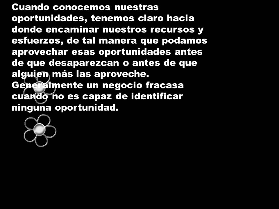 Cuando conocemos nuestras oportunidades, tenemos claro hacia donde encaminar nuestros recursos y esfuerzos, de tal manera que podamos aprovechar esas oportunidades antes de que desaparezcan o antes de que alguien más las aproveche.