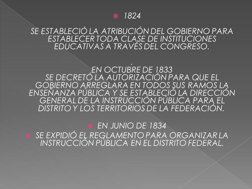 1824 SE ESTABLECIÓ LA ATRIBUCIÓN DEL GOBIERNO PARA ESTABLECER TODA CLASE DE INSTITUCIONES EDUCATIVAS A TRAVÉS DEL CONGRESO. . EN OCTUBRE DE 1833 SE DECRETÓ LA AUTORIZACIÓN PARA QUE EL GOBIERNO ARREGLARA EN TODOS SUS RAMOS LA ENSEÑANZA PÚBLICA Y SE ESTABLECIÓ LA DIRECCIÓN GENERAL DE LA INSTRUCCIÓN PÚBLICA PARA EL DISTRITO Y LOS TERRITORIOS DE LA FEDERACIÓN.