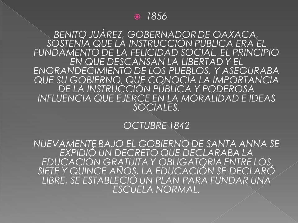 1856 BENITO JUÁREZ, GOBERNADOR DE OAXACA, SOSTENÍA QUE LA INSTRUCCIÓN PÚBLICA ERA EL FUNDAMENTO DE LA FELICIDAD SOCIAL, EL PRINCIPIO EN QUE DESCANSAN LA LIBERTAD Y EL ENGRANDECIMIENTO DE LOS PUEBLOS, Y ASEGURABA QUE SU GOBIERNO, QUE CONOCÍA LA IMPORTANCIA DE LA INSTRUCCIÓN PÚBLICA Y PODEROSA INFLUENCIA QUE EJERCE EN LA MORALIDAD E IDEAS SOCIALES.