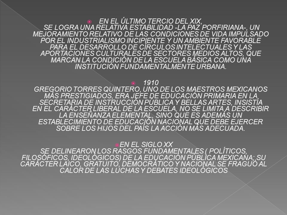 EN EL ÚLTIMO TERCIO DEL XIX, SE LOGRA UNA RELATIVA ESTABILIDAD -LA PAZ PORFIRIANA-, UN MEJORAMIENTO RELATIVO DE LAS CONDICIONES DE VIDA IMPULSADO POR EL INDUSTRIALISMO INCIPIENTE Y UN AMBIENTE FAVORABLE PARA EL DESARROLLO DE CÍRCULOS INTELECTUALES Y LAS APORTACIONES CULTURALES DE SECTORES MEDIOS ALTOS, QUE MARCAN LA CONDICIÓN DE LA ESCUELA BÁSICA COMO UNA INSTITUCIÓN FUNDAMENTALMENTE URBANA.
