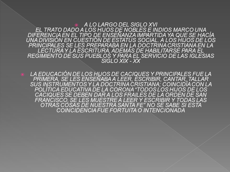 A LO LARGO DEL SIGLO XVI EL TRATO DADO A LOS HIJOS DE NOBLES E INDIOS MARCO UNA DIFERENCIA EN EL TIPO DE ENSEÑANZA IMPARTIDA YA QUE SE HACÍA UNA DIVISIÓN EN CUESTIÓN DE ESTATUS SOCIAL. A LOS HIJOS DE LOS PRINCIPALES SE LES PREPARABA EN LA DOCTRINA CRISTIANA EN LA LECTURA Y LA ESCRITURA, ADEMÁS DE HABILITARSE PARA EL REGIMIENTO DE SUS PUEBLOS Y PARA EL SERVICIO DE LAS IGLESIAS SIGLO XIX - XX