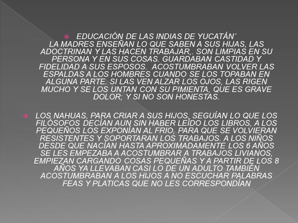 EDUCACIÓN DE LAS INDIAS DE YUCATÁN´ LA MADRES ENSEÑAN LO QUE SABEN A SUS HIJAS, LAS ADOCTRINAN Y LAS HACEN TRABAJAR,. SON LIMPIAS EN SU PERSONA Y EN SUS COSAS. GUARDABAN CASTIDAD Y FIDELIDAD A SUS ESPOSOS. ACOSTUMBRABAN VOLVER LAS ESPALDAS A LOS HOMBRES CUANDO SE LOS TOPABAN EN ALGUNA PARTE. SI LAS VEN ALZAR LOS OJOS, LAS RIGEN MUCHO Y SE LOS UNTAN CON SU PIMIENTA, QUE ES GRAVE DOLOR; Y SI NO SON HONESTAS.