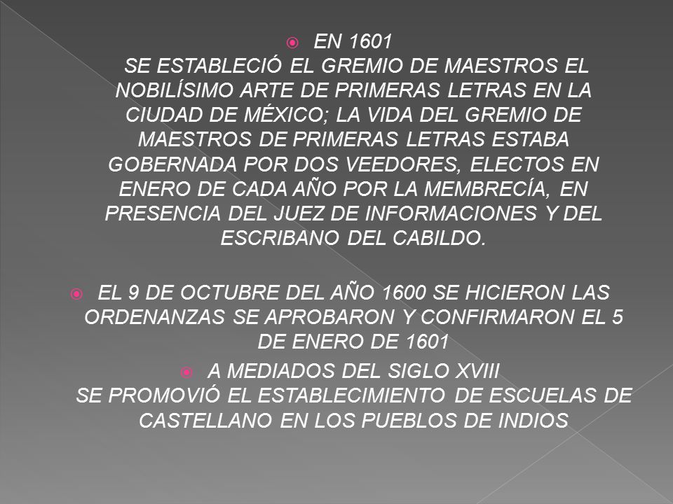 EN 1601 SE ESTABLECIÓ EL GREMIO DE MAESTROS EL NOBILÍSIMO ARTE DE PRIMERAS LETRAS EN LA CIUDAD DE MÉXICO; LA VIDA DEL GREMIO DE MAESTROS DE PRIMERAS LETRAS ESTABA GOBERNADA POR DOS VEEDORES, ELECTOS EN ENERO DE CADA AÑO POR LA MEMBRECÍA, EN PRESENCIA DEL JUEZ DE INFORMACIONES Y DEL ESCRIBANO DEL CABILDO.