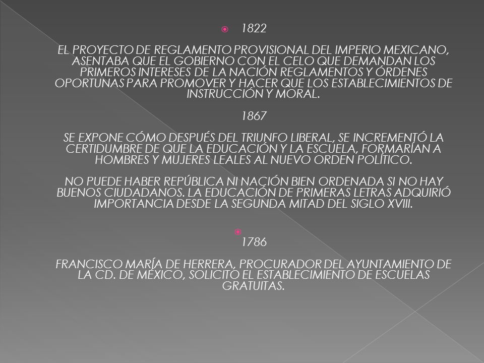 1822 EL PROYECTO DE REGLAMENTO PROVISIONAL DEL IMPERIO MEXICANO, ASENTABA QUE EL GOBIERNO CON EL CELO QUE DEMANDAN LOS PRIMEROS INTERESES DE LA NACIÓN REGLAMENTOS Y ÓRDENES OPORTUNAS PARA PROMOVER Y HACER QUE LOS ESTABLECIMIENTOS DE INSTRUCCIÓN Y MORAL SE EXPONE CÓMO DESPUÉS DEL TRIUNFO LIBERAL, SE INCREMENTÓ LA CERTIDUMBRE DE QUE LA EDUCACIÓN Y LA ESCUELA, FORMARÍAN A HOMBRES Y MUJERES LEALES AL NUEVO ORDEN POLÍTICO. NO PUEDE HABER REPÚBLICA NI NACIÓN BIEN ORDENADA SI NO HAY BUENOS CIUDADANOS. LA EDUCACIÓN DE PRIMERAS LETRAS ADQUIRIÓ IMPORTANCIA DESDE LA SEGUNDA MITAD DEL SIGLO XVIII.