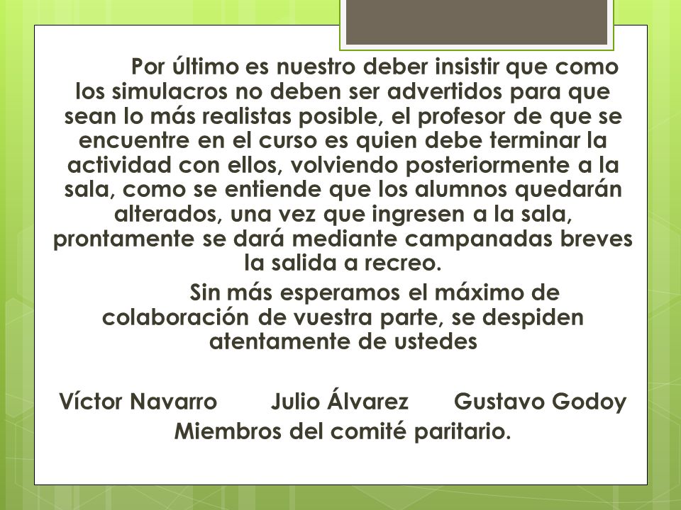Por último es nuestro deber insistir que como los simulacros no deben ser advertidos para que sean lo más realistas posible, el profesor de que se encuentre en el curso es quien debe terminar la actividad con ellos, volviendo posteriormente a la sala, como se entiende que los alumnos quedarán alterados, una vez que ingresen a la sala, prontamente se dará mediante campanadas breves la salida a recreo.