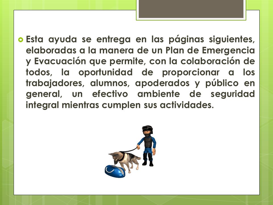 Esta ayuda se entrega en las páginas siguientes, elaboradas a la manera de un Plan de Emergencia y Evacuación que permite, con la colaboración de todos, la oportunidad de proporcionar a los trabajadores, alumnos, apoderados y público en general, un efectivo ambiente de seguridad integral mientras cumplen sus actividades.