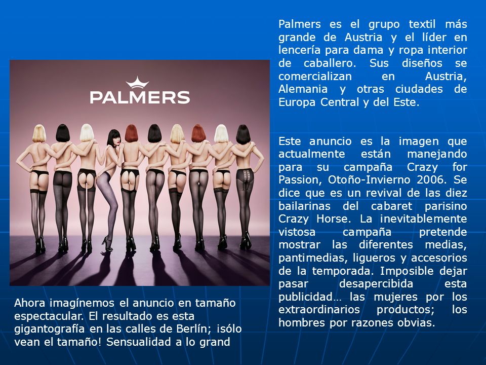 Palmers es el grupo textil más grande de Austria y el lí­der en lencerí­a para dama y ropa interior de caballero. Sus diseños se comercializan en Austria, Alemania y otras ciudades de Europa Central y del Este.