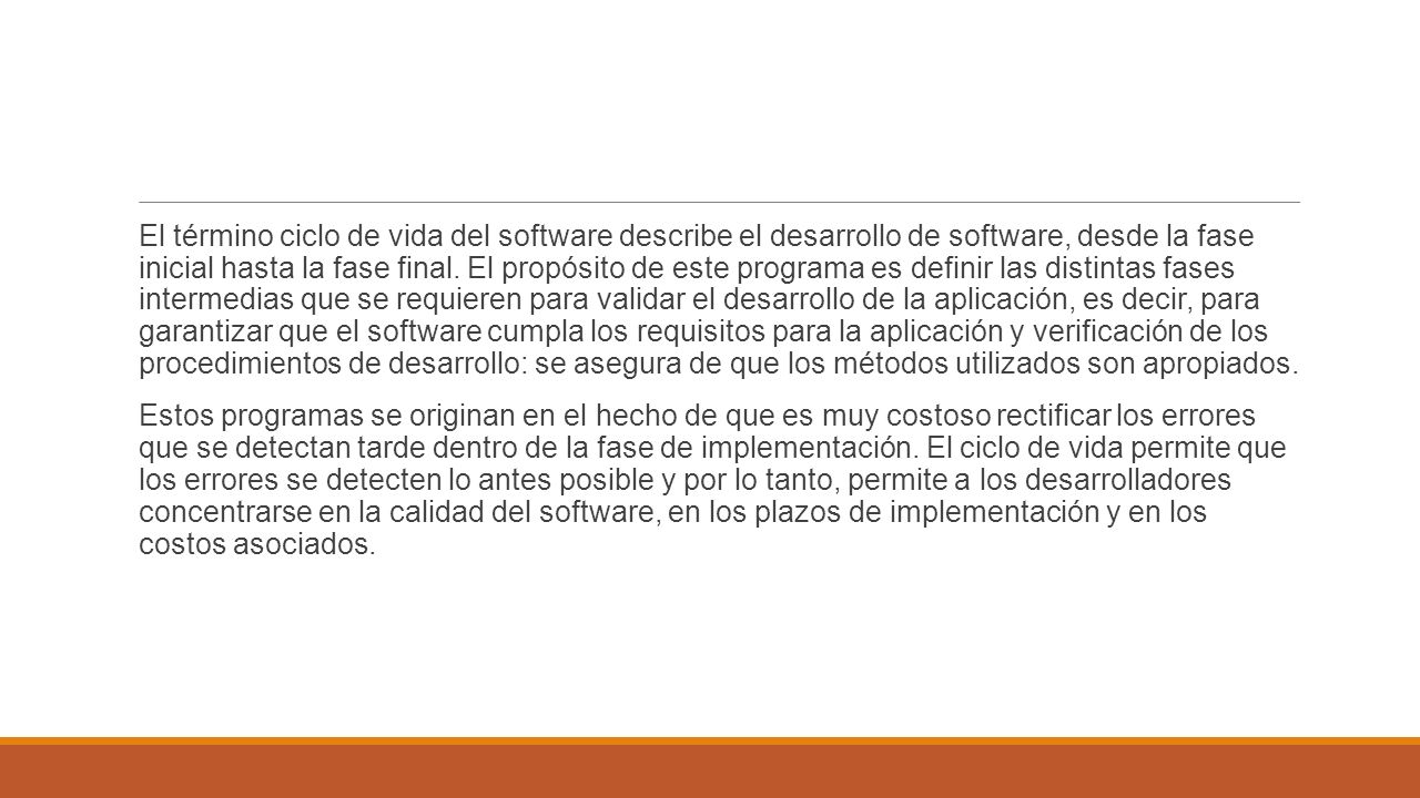 El término ciclo de vida del software describe el desarrollo de software, desde la fase inicial hasta la fase final. El propósito de este programa es definir las distintas fases intermedias que se requieren para validar el desarrollo de la aplicación, es decir, para garantizar que el software cumpla los requisitos para la aplicación y verificación de los procedimientos de desarrollo: se asegura de que los métodos utilizados son apropiados.