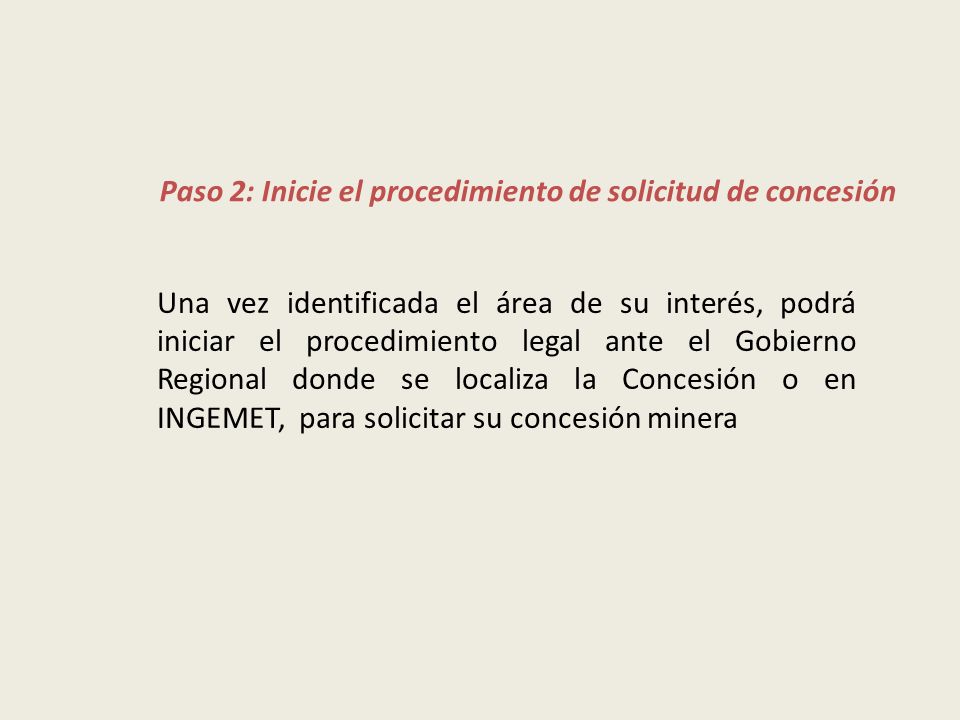 Una vez identificada el área de su interés, podrá iniciar el procedimiento legal ante el Gobierno Regional donde se localiza la Concesión o en INGEMET, para solicitar su concesión minera