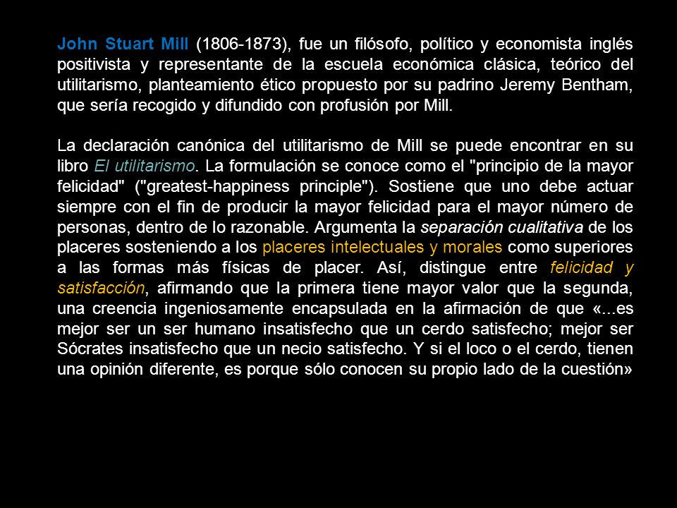 John Stuart Mill ( ), fue un filósofo, político y economista inglés positivista y representante de la escuela económica clásica, teórico del utilitarismo, planteamiento ético propuesto por su padrino Jeremy Bentham, que sería recogido y difundido con profusión por Mill.