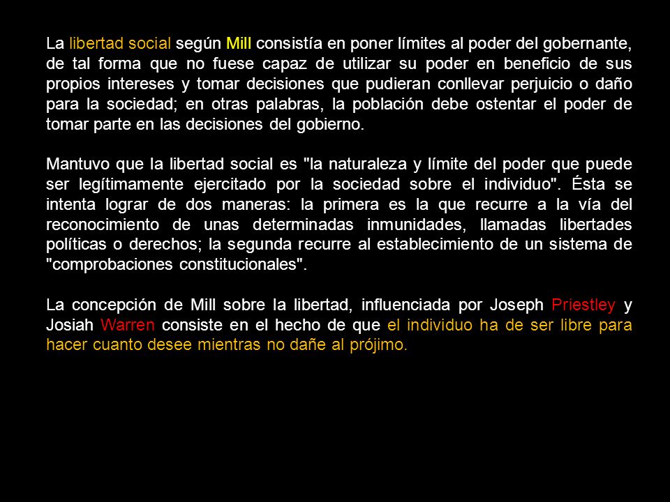 La libertad social según Mill consistía en poner límites al poder del gobernante, de tal forma que no fuese capaz de utilizar su poder en beneficio de sus propios intereses y tomar decisiones que pudieran conllevar perjuicio o daño para la sociedad; en otras palabras, la población debe ostentar el poder de tomar parte en las decisiones del gobierno.