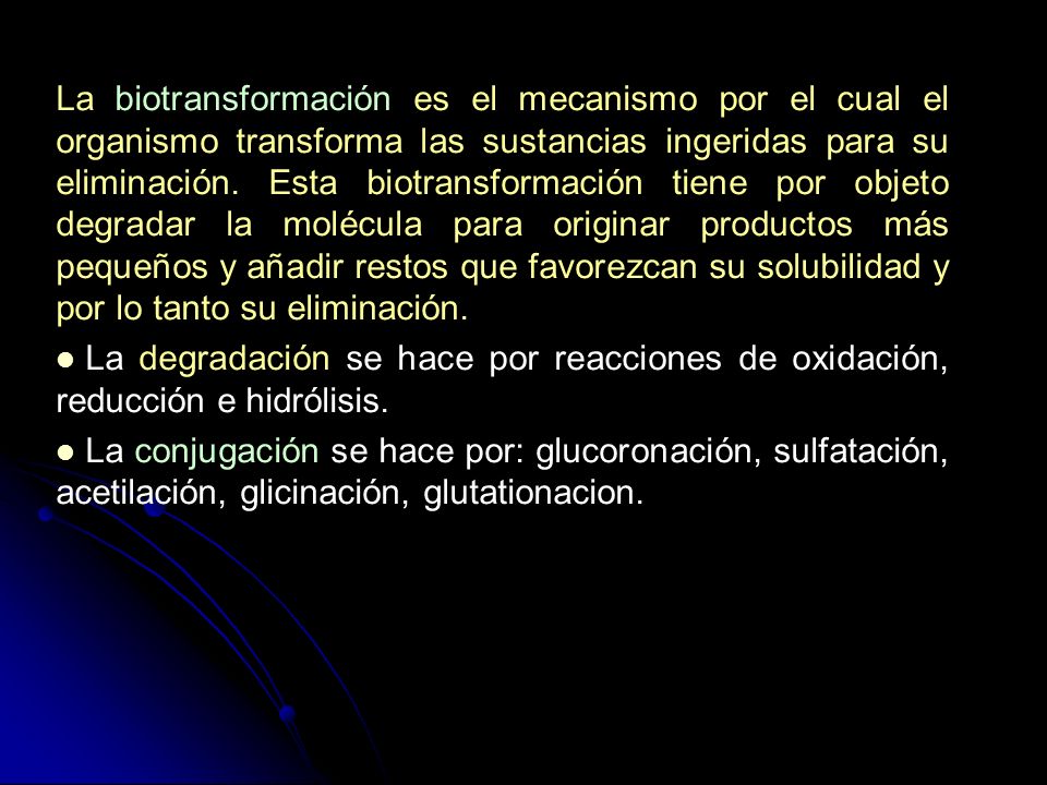 La biotransformación es el mecanismo por el cual el organismo transforma las sustancias ingeridas para su eliminación. Esta biotransformación tiene por objeto degradar la molécula para originar productos más pequeños y añadir restos que favorezcan su solubilidad y por lo tanto su eliminación.
