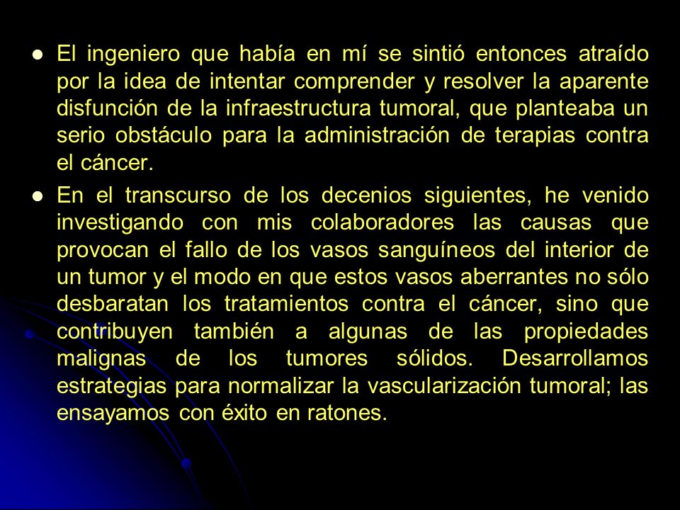 El ingeniero que había en mí se sintió entonces atraído por la idea de intentar comprender y resolver la aparente disfunción de la infraestructura tumoral, que planteaba un serio obstáculo para la administración de terapias contra el cáncer.