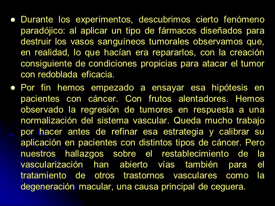 Durante los experimentos, descubrimos cierto fenómeno paradójico: al aplicar un tipo de fármacos diseñados para destruir los vasos sanguíneos tumorales observamos que, en realidad, lo que hacían era repararlos, con la creación consiguiente de condiciones propicias para atacar el tumor con redoblada eficacia.