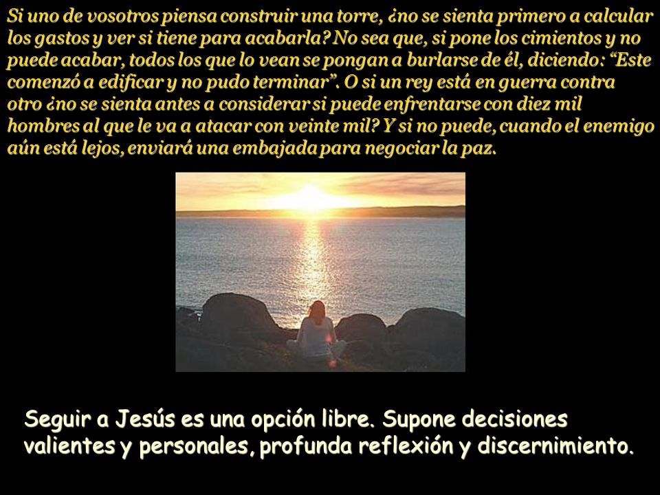 Si uno de vosotros piensa construir una torre, ¿no se sienta primero a calcular los gastos y ver si tiene para acabarla No sea que, si pone los cimientos y no puede acabar, todos los que lo vean se pongan a burlarse de él, diciendo: Este comenzó a edificar y no pudo terminar . O si un rey está en guerra contra otro ¿no se sienta antes a considerar si puede enfrentarse con diez mil hombres al que le va a atacar con veinte mil Y si no puede, cuando el enemigo aún está lejos, enviará una embajada para negociar la paz.