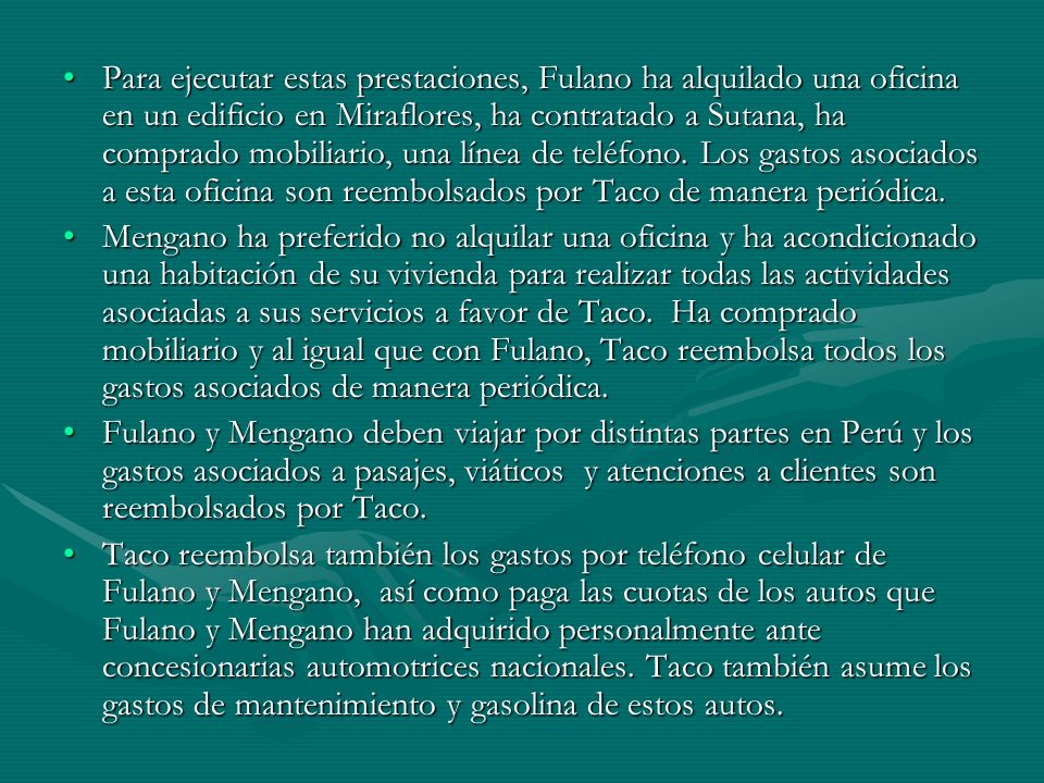 Para ejecutar estas prestaciones, Fulano ha alquilado una oficina en un edificio en Miraflores, ha contratado a Sutana, ha comprado mobiliario, una línea de teléfono. Los gastos asociados a esta oficina son reembolsados por Taco de manera periódica.