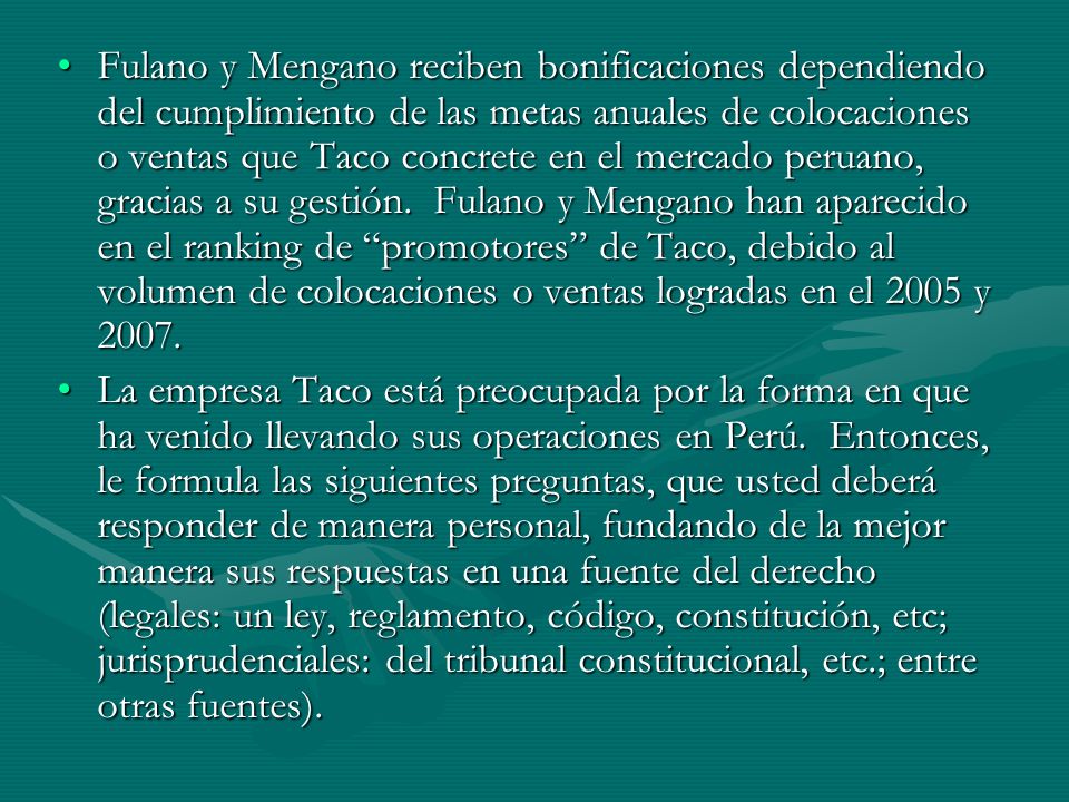 Fulano y Mengano reciben bonificaciones dependiendo del cumplimiento de las metas anuales de colocaciones o ventas que Taco concrete en el mercado peruano, gracias a su gestión. Fulano y Mengano han aparecido en el ranking de promotores de Taco, debido al volumen de colocaciones o ventas logradas en el 2005 y 2007.