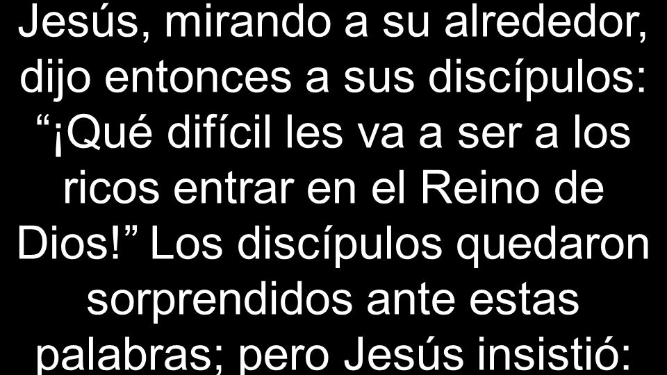 Jesús, mirando a su alrededor, dijo entonces a sus discípulos: ¡Qué difícil les va a ser a los ricos entrar en el Reino de Dios! Los discípulos quedaron sorprendidos ante estas palabras; pero Jesús insistió: